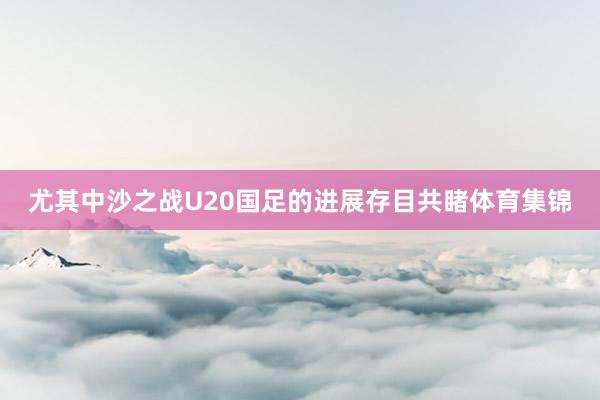 尤其中沙之战U20国足的进展存目共睹体育集锦