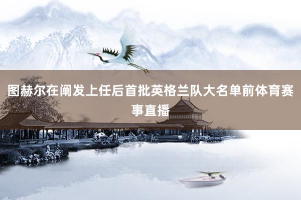 图赫尔在阐发上任后首批英格兰队大名单前体育赛事直播