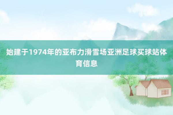 始建于1974年的亚布力滑雪场亚洲足球买球站体育信息