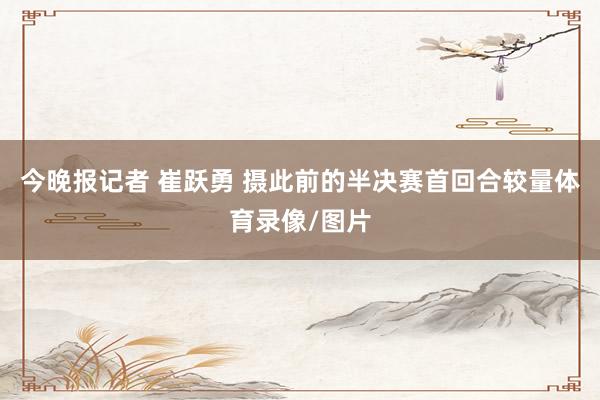 今晚报记者 崔跃勇 摄此前的半决赛首回合较量体育录像/图片