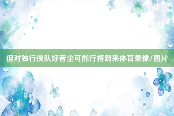 但对独行侠队好音尘可能行将到来体育录像/图片