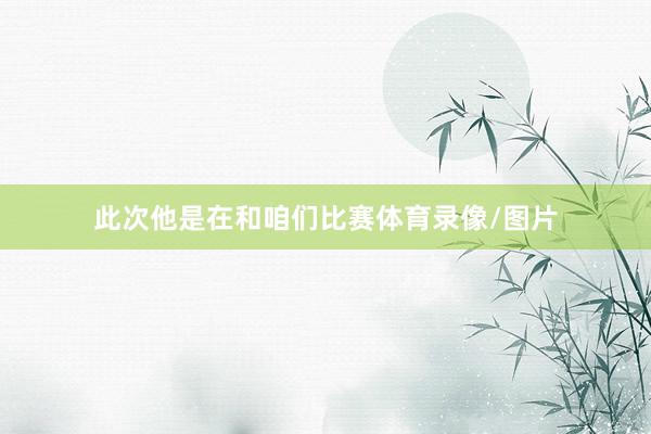 此次他是在和咱们比赛体育录像/图片