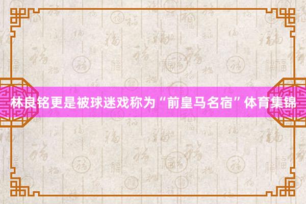林良铭更是被球迷戏称为“前皇马名宿”体育集锦