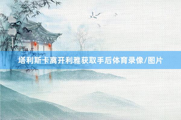 塔利斯卡离开利雅获取手后体育录像/图片