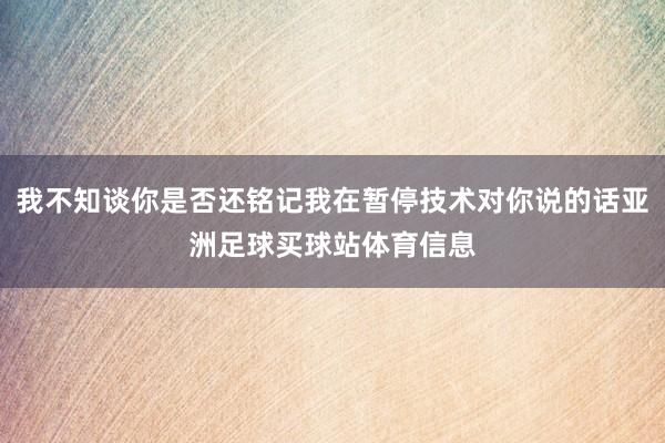 我不知谈你是否还铭记我在暂停技术对你说的话亚洲足球买球站体育信息