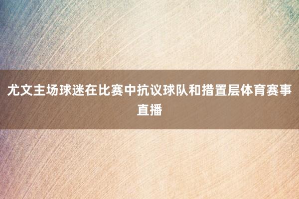 尤文主场球迷在比赛中抗议球队和措置层体育赛事直播