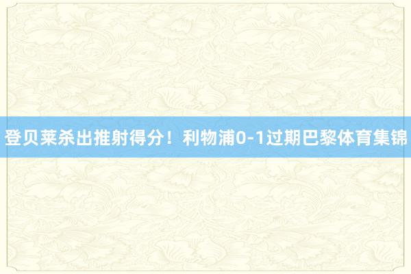 登贝莱杀出推射得分！利物浦0-1过期巴黎体育集锦