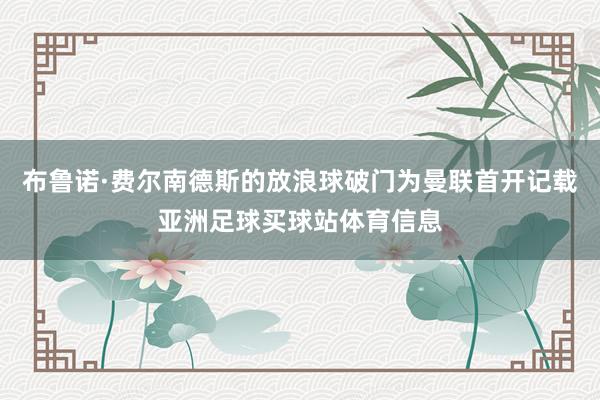 布鲁诺·费尔南德斯的放浪球破门为曼联首开记载亚洲足球买球站体育信息