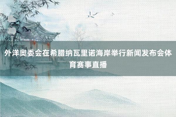 外洋奥委会在希腊纳瓦里诺海岸举行新闻发布会体育赛事直播