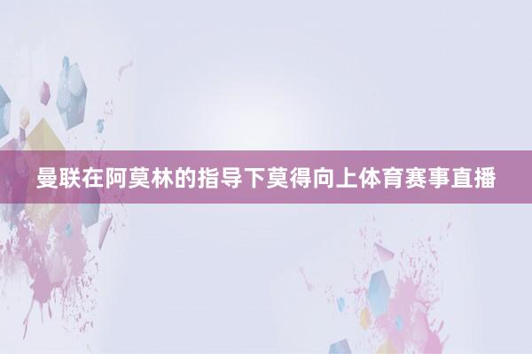 曼联在阿莫林的指导下莫得向上体育赛事直播