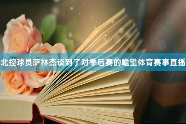 北控球员萨林杰谈到了对季后赛的瞻望体育赛事直播