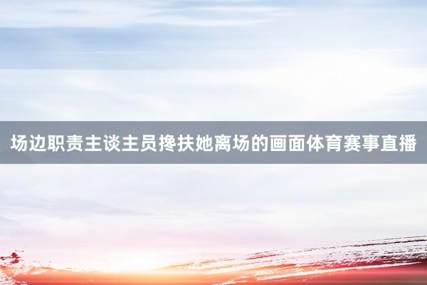 场边职责主谈主员搀扶她离场的画面体育赛事直播