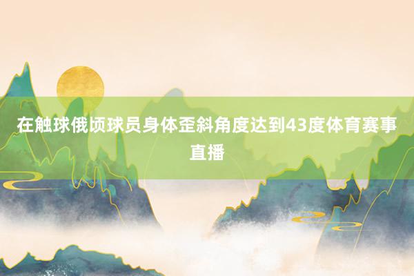 在触球俄顷球员身体歪斜角度达到43度体育赛事直播