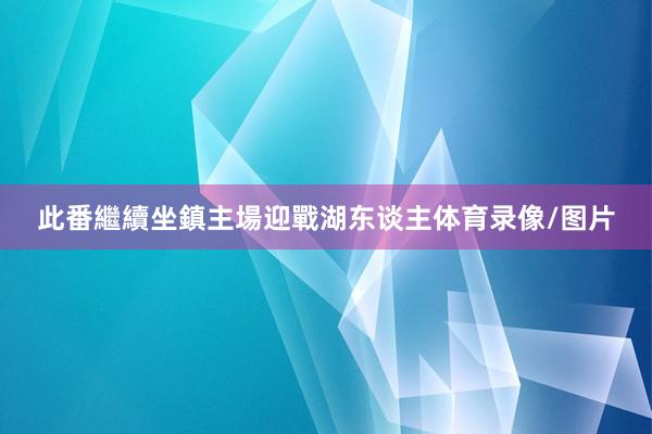 此番繼續坐鎮主場迎戰湖东谈主体育录像/图片