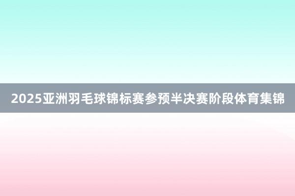 2025亚洲羽毛球锦标赛参预半决赛阶段体育集锦