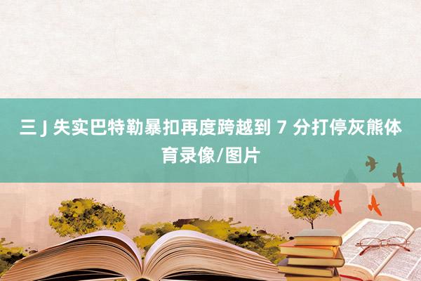 三 J 失实巴特勒暴扣再度跨越到 7 分打停灰熊体育录像/图片