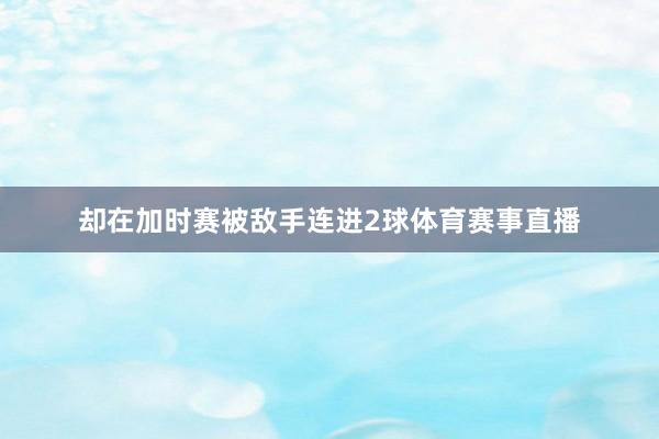 却在加时赛被敌手连进2球体育赛事直播