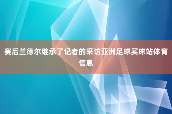 赛后兰德尔继承了记者的采访亚洲足球买球站体育信息