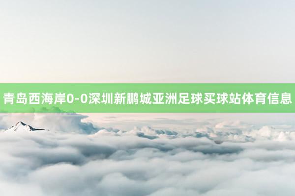 青岛西海岸0-0深圳新鹏城亚洲足球买球站体育信息