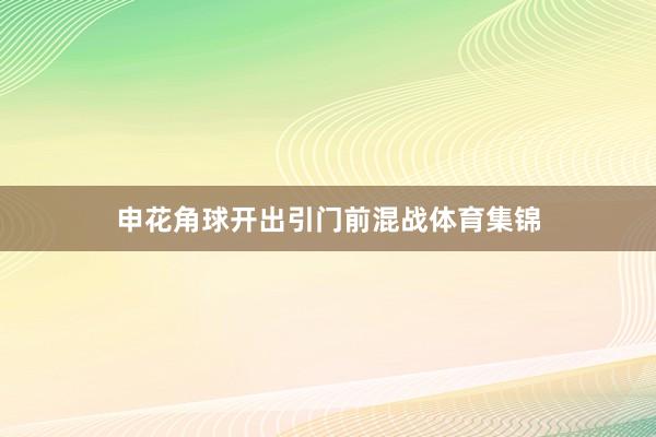 申花角球开出引门前混战体育集锦