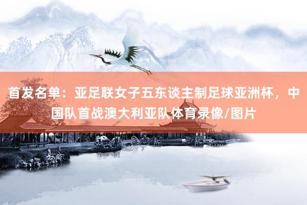 首发名单：亚足联女子五东谈主制足球亚洲杯，中国队首战澳大利亚队体育录像/图片