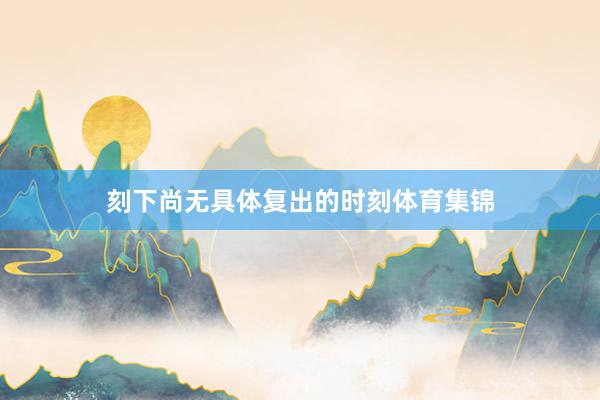 刻下尚无具体复出的时刻体育集锦
