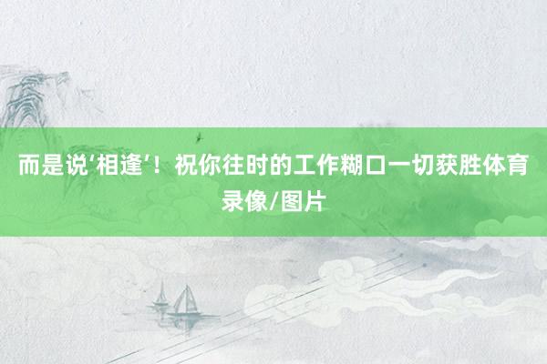 而是说‘相逢’！祝你往时的工作糊口一切获胜体育录像/图片