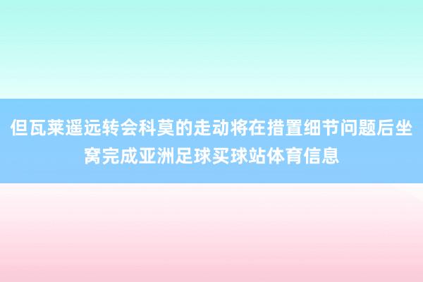 但瓦莱遥远转会科莫的走动将在措置细节问题后坐窝完成亚洲足球买球站体育信息