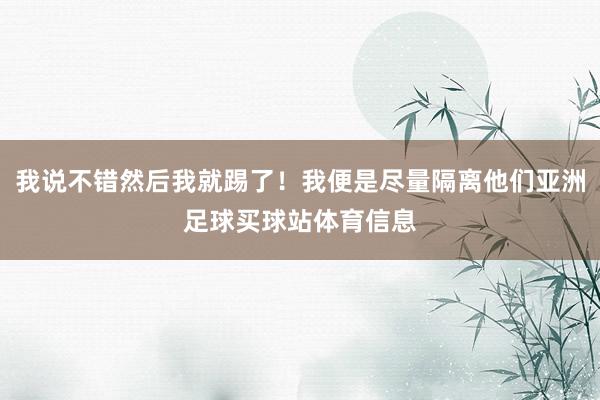 我说不错然后我就踢了!我便是尽量隔离他们亚洲足球买球站体育信息