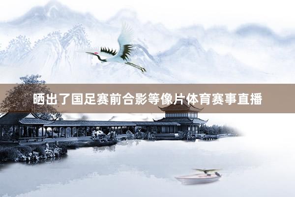 晒出了国足赛前合影等像片体育赛事直播
