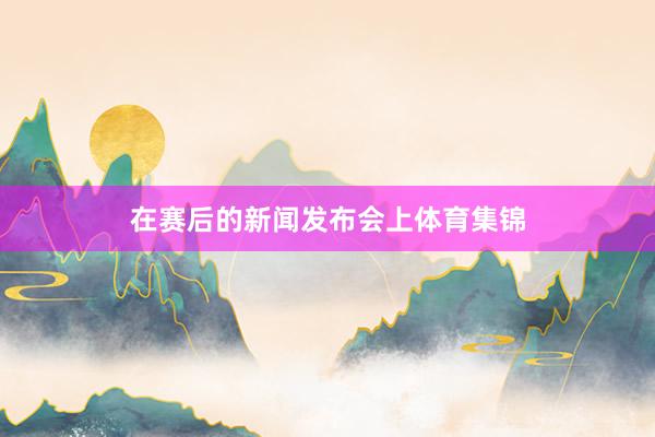 在赛后的新闻发布会上体育集锦