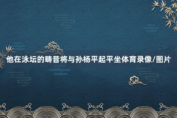 他在泳坛的畴昔将与孙杨平起平坐体育录像/图片