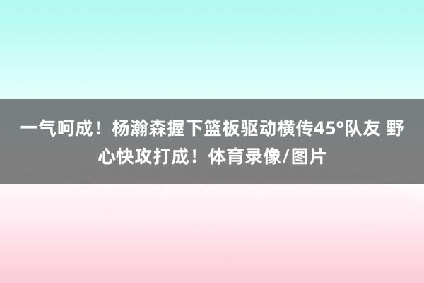 一气呵成！杨瀚森握下篮板驱动横传45°队友 野心快攻打成！体育录像/图片