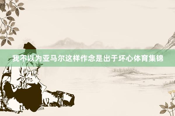 我不以为亚马尔这样作念是出于坏心体育集锦