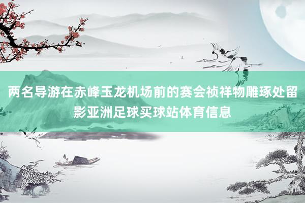 两名导游在赤峰玉龙机场前的赛会祯祥物雕琢处留影亚洲足球买球站体育信息