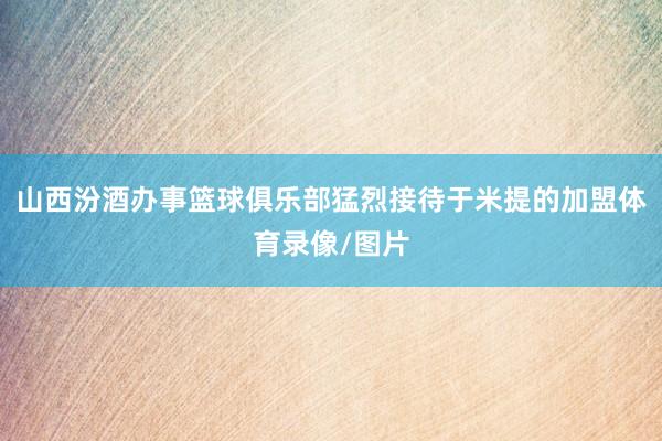 山西汾酒办事篮球俱乐部猛烈接待于米提的加盟体育录像/图片