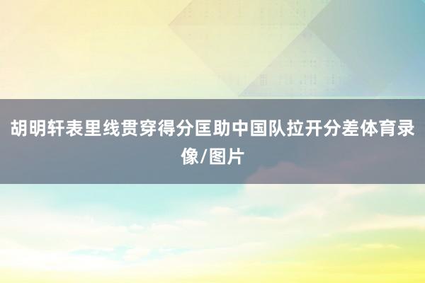 胡明轩表里线贯穿得分匡助中国队拉开分差体育录像/图片