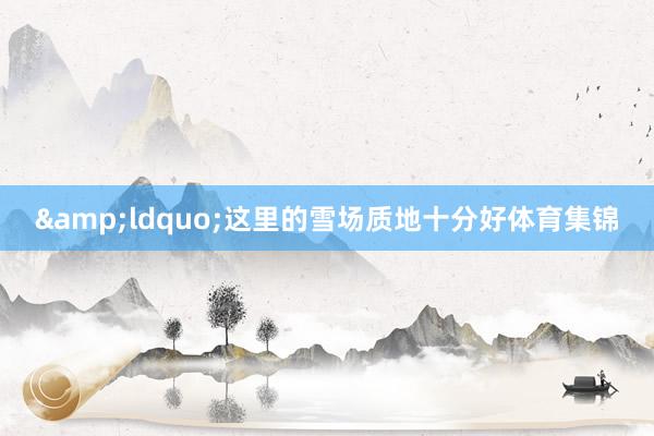 &ldquo;这里的雪场质地十分好体育集锦