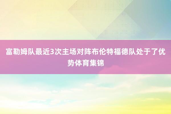 富勒姆队最近3次主场对阵布伦特福德队处于了优势体育集锦