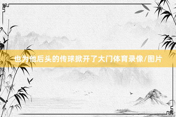 也为他后头的传球掀开了大门体育录像/图片