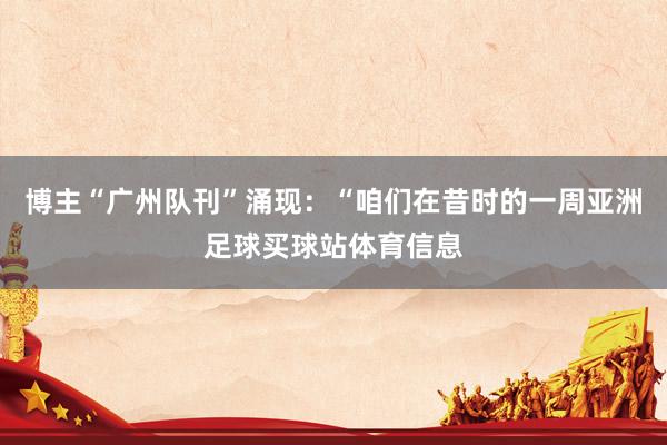 博主“广州队刊”涌现：“咱们在昔时的一周亚洲足球买球站体育信息