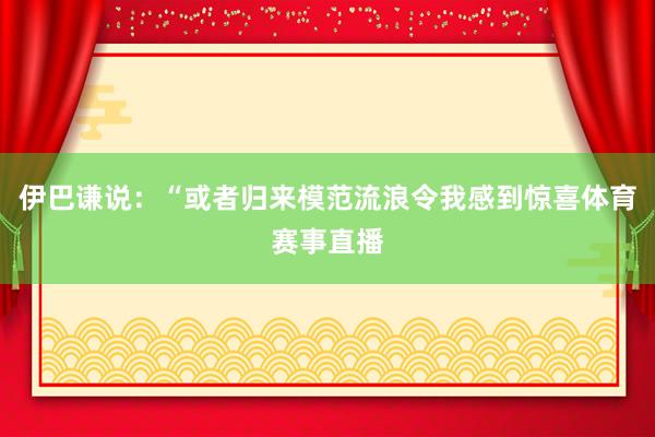 伊巴谦说：“或者归来模范流浪令我感到惊喜体育赛事直播