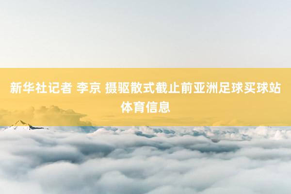 新华社记者 李京 摄驱散式截止前亚洲足球买球站体育信息