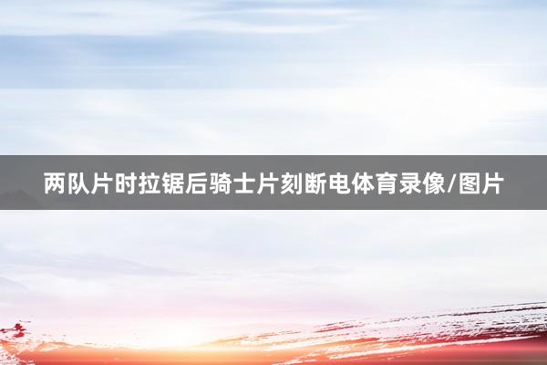 两队片时拉锯后骑士片刻断电体育录像/图片