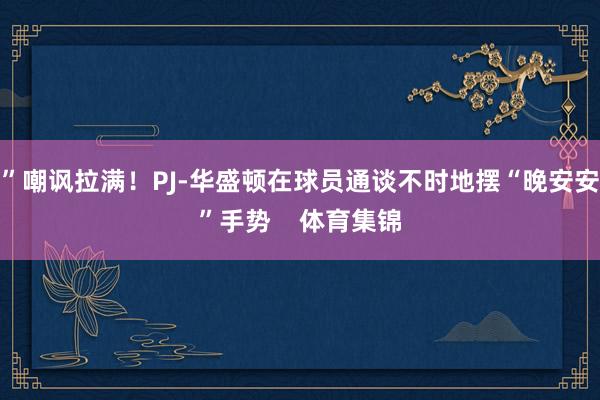 ”嘲讽拉满！PJ-华盛顿在球员通谈不时地摆“晚安安”手势    体育集锦