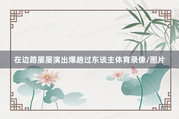 在边路屡屡演出爆趟过东谈主体育录像/图片