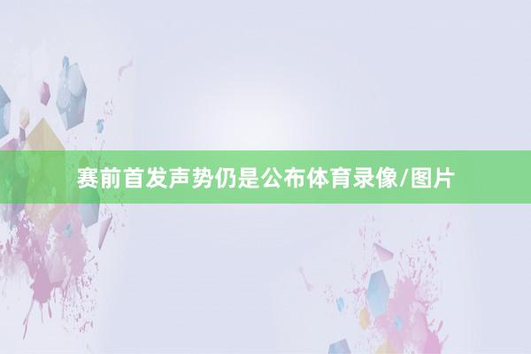 赛前首发声势仍是公布体育录像/图片
