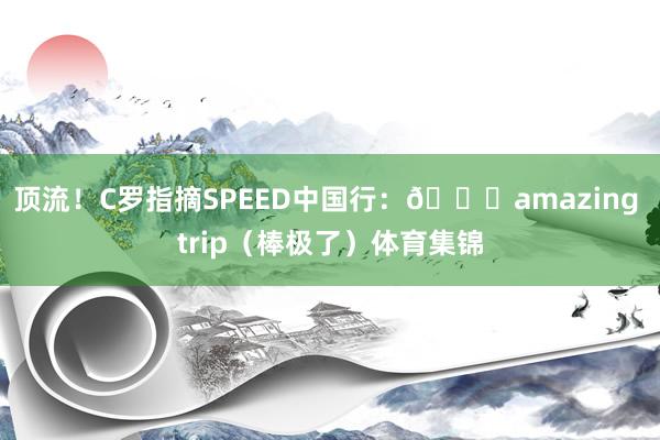 顶流！C罗指摘SPEED中国行：👍amazing trip（棒极了）体育集锦