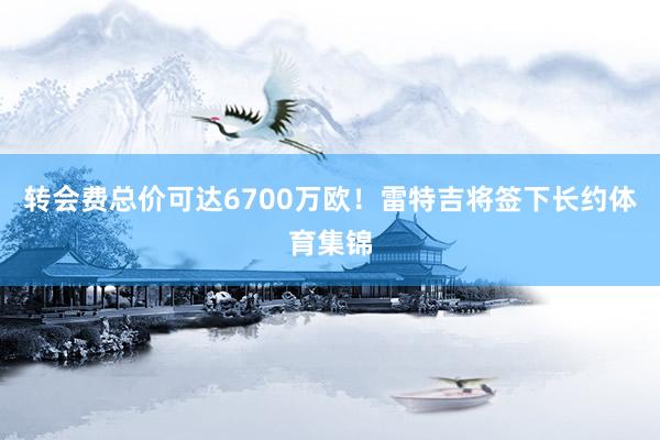 转会费总价可达6700万欧！雷特吉将签下长约体育集锦