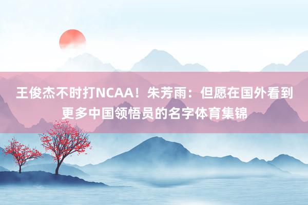 王俊杰不时打NCAA！朱芳雨：但愿在国外看到更多中国领悟员的名字体育集锦